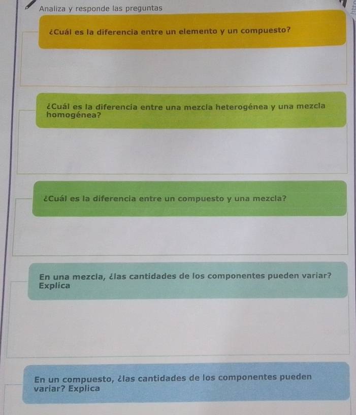 Analiza y responde las preguntas 
¿Cuál es la diferencia entre un elemento y un compuesto? 
¿Cuál es la diferencía entre una mezcia heterogénea y una mezcla 
homogénea? 
¿Cuál es la diferencia entre un compuesto y una mezcla? 
En una mezcla, ¿las cantidades de los componentes pueden variar? 
Explica 
En un compuesto, ¿las cantidades de los componentes pueden 
variar? Explica