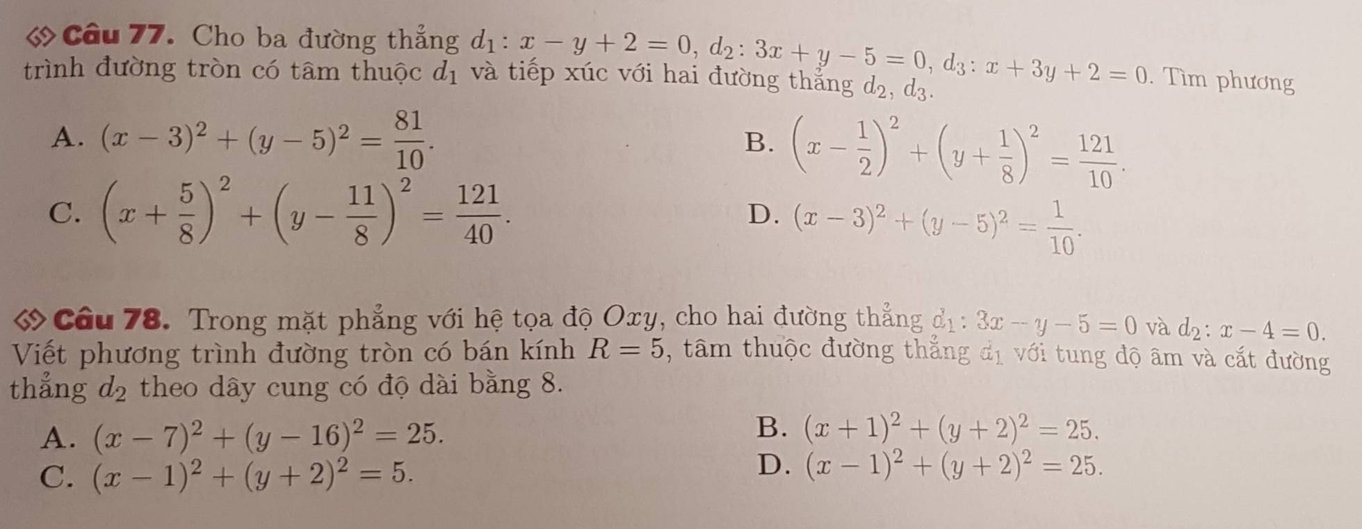 « Câu 77. Cho ba đường thẳng d_1:x-y+2=0, d_2:3x+y-5=0, d_3:x+3y+2=0. Tìm phương
trình đường tròn có tâm thuộc d_1 và tiếp xúc với hai đường thắng d_2, d_3.
A. (x-3)^2+(y-5)^2= 81/10 .
B. (x- 1/2 )^2+(y+ 1/8 )^2= 121/10 .
C. (x+ 5/8 )^2+(y- 11/8 )^2= 121/40 .
D. (x-3)^2+(y-5)^2= 1/10 . 
ớ Câu 78. Trong mặt phẳng với hệ tọa độ Oxy, cho hai đường thẳng d_1:3x-y-5=0 và d_2:x-4=0.
R=5
Viết phương trình đường tròn có bán kính , tâm thuộc đường thẳng đị với tung độ âm và cắt đường
thẳng d_2 theo dây cung có độ dài bằng 8.
A. (x-7)^2+(y-16)^2=25.
B. (x+1)^2+(y+2)^2=25.
C. (x-1)^2+(y+2)^2=5.
D. (x-1)^2+(y+2)^2=25.