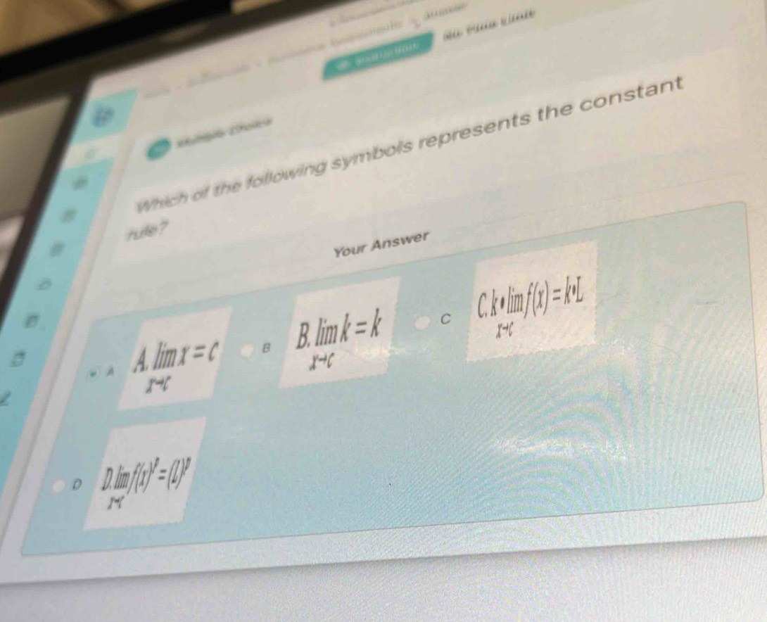 knH a 

Which of the following symbols represents the constant
rulle ?
Your Answer
A.limlimits _xto cx=c B B. limlimits _xto ck=k
C C. k· limlimits _abf(xmf(x)=k· L
D D. limlimits _xto ∈fty f(x)^2=(2)^P