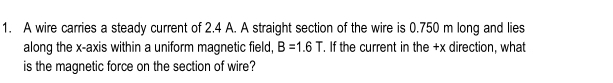 A wire carries a steady current of 2.4 A. A straight section of the wire is 0.750 m long and lies 
along the x-axis within a uniform magnetic field, B=1.6T. If the current in the +x direction, what 
is the magnetic force on the section of wire?