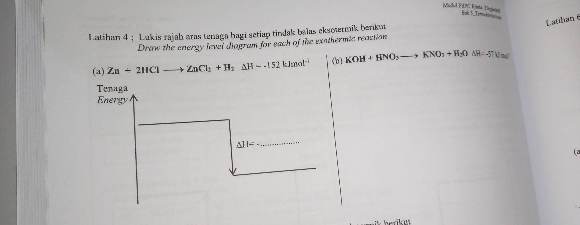 Modul P dP Kimía Tingkatas 
Bab 3_Termokimia kn 
Latihan 6 
Latihan 4 ; Lukis rajah aras tenaga bagi setiap tindak balas eksotermik berikut 
Draw the energy level diagram for each of the exothermic reaction 
(a) Zn+2HClto ZnCl_2+H_2△ H=-152kJmol^(-1) (b) KOH+HNO_3to KNO_3+H_2O△ H=-57kJmol
Tenaga 
Energy
△ H=
_ 
(2