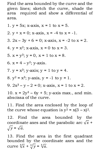 Find the area bounded by the curve and the 
given lines; sketch the curve, shade the 
area required and show a differential of 
area. 
1. y=5x; x-axis, x=1 to x=5. 
2. y+x=0; x-axis, x=-4 to x=-1. 
3. 2x-3y+6=0; x-axis, x=-2 to x=2. 
4. y=x^2 : x-axis. x=0 to x=3. 
5. x=y^3; y=0, x=1 to x=8. 
6. x=4-y^2; y-axis. 
7. y=x^3; y-axis; y=1 to y=4. 
8. y^2=x^3; y-axis, y=-1 to y=1. 
9. 2x^3-y-2=0; x-axis, x=1 to x=2. 
10. x=2y^3-6y+5; y-axis max., and min. 
abscissa of the curve. 
11. Find the area enclosed by the loop of 
the curve whose equation is y^2=x(3-x)^2. 
12. Find the area bounded by the 
coordinate axes and the parabolic arc sqrt(x)+
sqrt(y)=sqrt(a). 
13. Find the area in the first quadrant 
bounded by the coordinate axes and the 
curve sqrt[3](x)+sqrt[3](y)=sqrt[3](a).