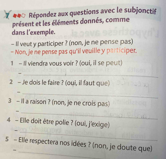 .□ * Répondez aux questions avec le subjonctif 
présent et les éléments donnés, comme 
dans l’exemple. 
- Il veut y participer ? (non, je ne pense pas) 
- Non, je ne pense pas qu'il veuille y participer. 
1 - Il viendra vous voir ? (oui, il se peut) 
_ 
2 - Je dois le faire ? (oui, il faut que) 
_ 
3 - Il a raison ? (non, je ne crois pas) 
_- 
4 - Elle doit être polie ? (oui, j'exige) 
_- 
5 - Elle respectera nos idées ? (non, je doute que) 
_-