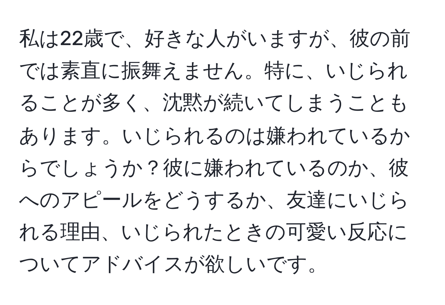 私は22歳で、好きな人がいますが、彼の前では素直に振舞えません。特に、いじられることが多く、沈黙が続いてしまうこともあります。いじられるのは嫌われているからでしょうか？彼に嫌われているのか、彼へのアピールをどうするか、友達にいじられる理由、いじられたときの可愛い反応についてアドバイスが欲しいです。