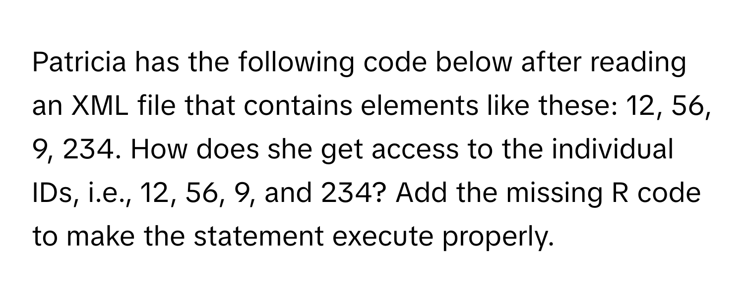 Patricia has the following code below after reading an XML file that contains elements like these: 12, 56, 9, 234. How does she get access to the individual IDs, i.e., 12, 56, 9, and 234? Add the missing R code to make the statement execute properly.