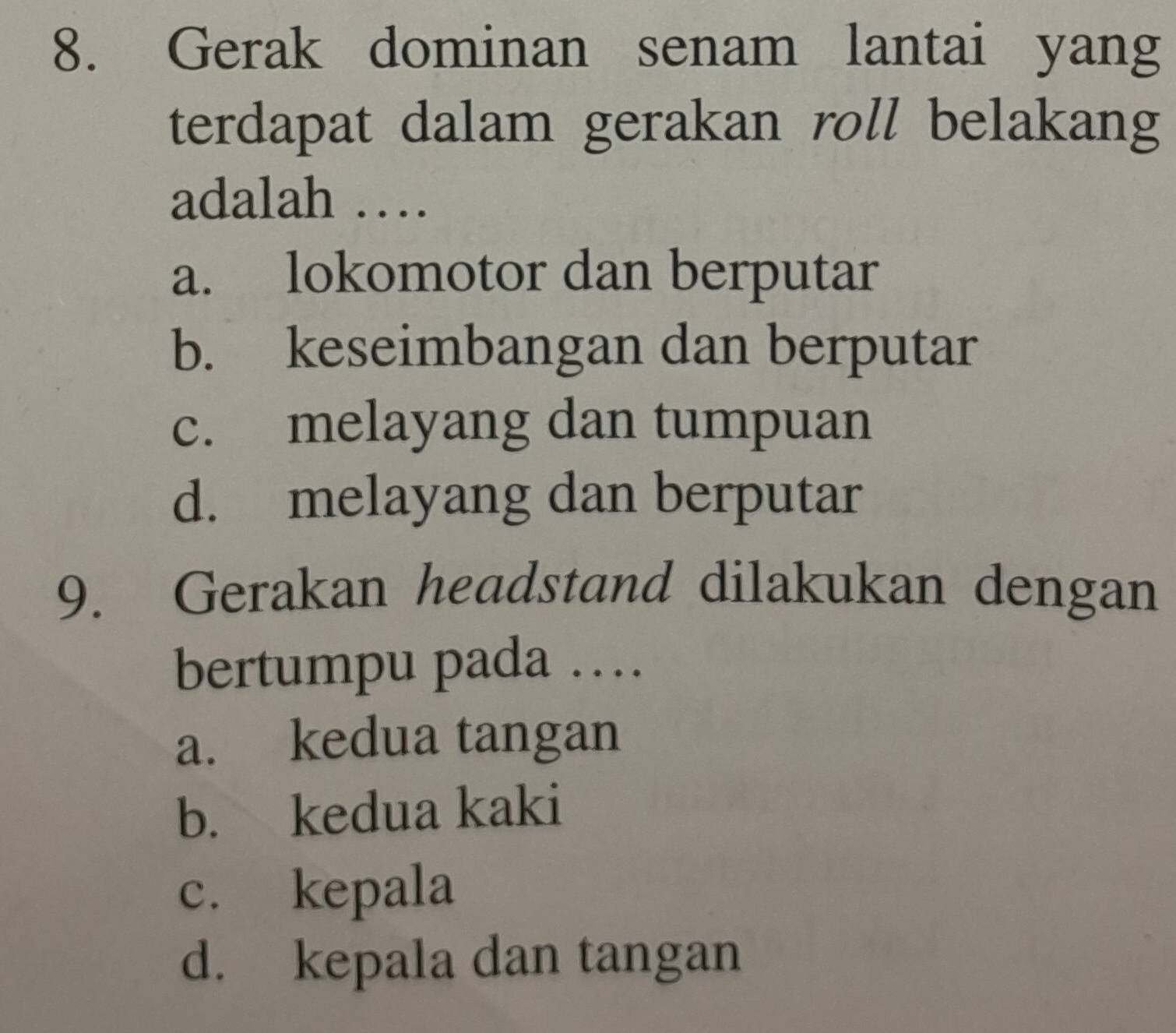 Gerak dominan senam lantai yang
terdapat dalam gerakan roll belakang
adalah …
a. lokomotor dan berputar
b. keseimbangan dan berputar
c. melayang dan tumpuan
d. melayang dan berputar
9. Gerakan headstand dilakukan dengan
bertumpu pada …
a. kedua tangan
b. kedua kaki
c. kepala
d. kepala dan tangan