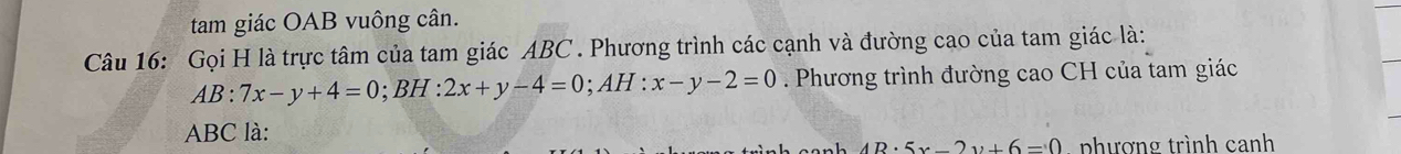 tam giác OAB vuông cân.
Câu 16: Gọi H là trực tâm của tam giác ABC. Phương trình các cạnh và đường cao của tam giác là:
AB:7x-y+4=0; BH : 2x+y-4=0; AH:x-y-2=0. Phương trình đường cao CH của tam giác
ABC là:
4B· 5x-2y+6=0 phương trình canh