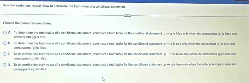 In a few sentences, explain how to determine the truth value of a conditional statement.
Choose the correct answer below
A. To determine the truth value of a conditional statement, construct a truth table for the conditional statement pto q is false only when the antecedent (p) is false and
consequent (q) is true
B. To determine the truth value of a conditional statement, construct a truth table for the conditional statement pto q is true only when the antecedent (p) is true and
consequent (q) is false
C. To determine the truth value of a conditional statement, construct a truth table for the conditional statement. pto q is false only when the antecedent (p) is true and
consequent (q) is false.
D. To determine the truth value of a conditional statement, construct a truth table for the conditional statement. pto q is true only when the antecedent (p) is false and
consequent (q) is false.