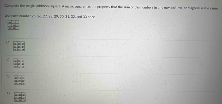 Complete the magic (addition) square. A magic square has the property that the sum of the numbers in any row, column, or diagonal is the same. 
Use each number 25, 26, 27, 28, 29, 30, 31, 32, and 33 once.