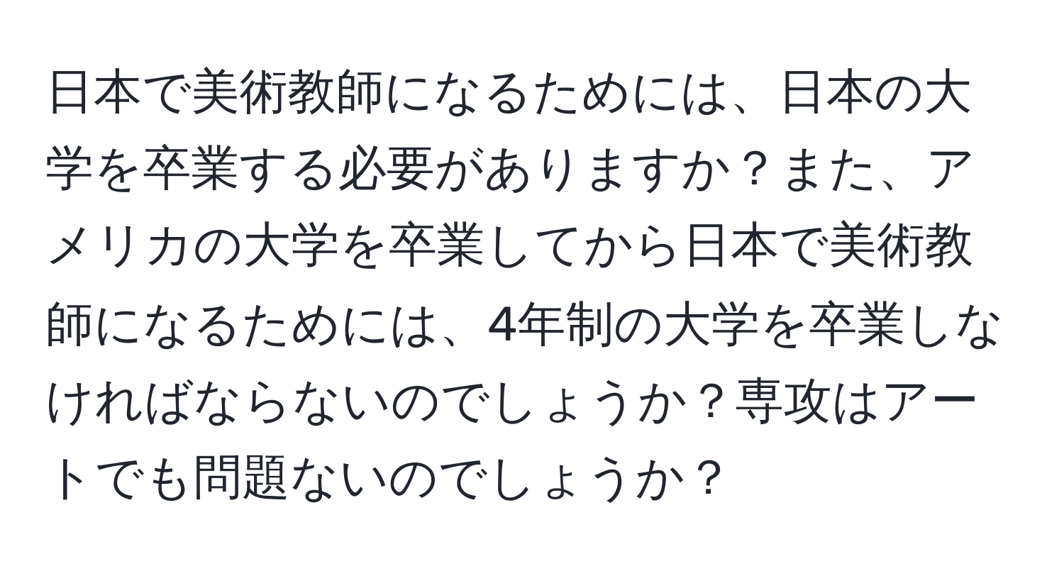 日本で美術教師になるためには、日本の大学を卒業する必要がありますか？また、アメリカの大学を卒業してから日本で美術教師になるためには、4年制の大学を卒業しなければならないのでしょうか？専攻はアートでも問題ないのでしょうか？