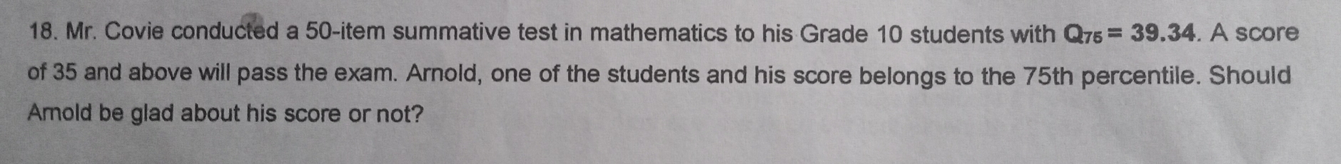 Mr. Covie conducted a 50-item summative test in mathematics to his Grade 10 students with Q_75=39.34. A score
of 35 and above will pass the exam. Arnold, one of the students and his score belongs to the 75th percentile. Should
Amold be glad about his score or not?