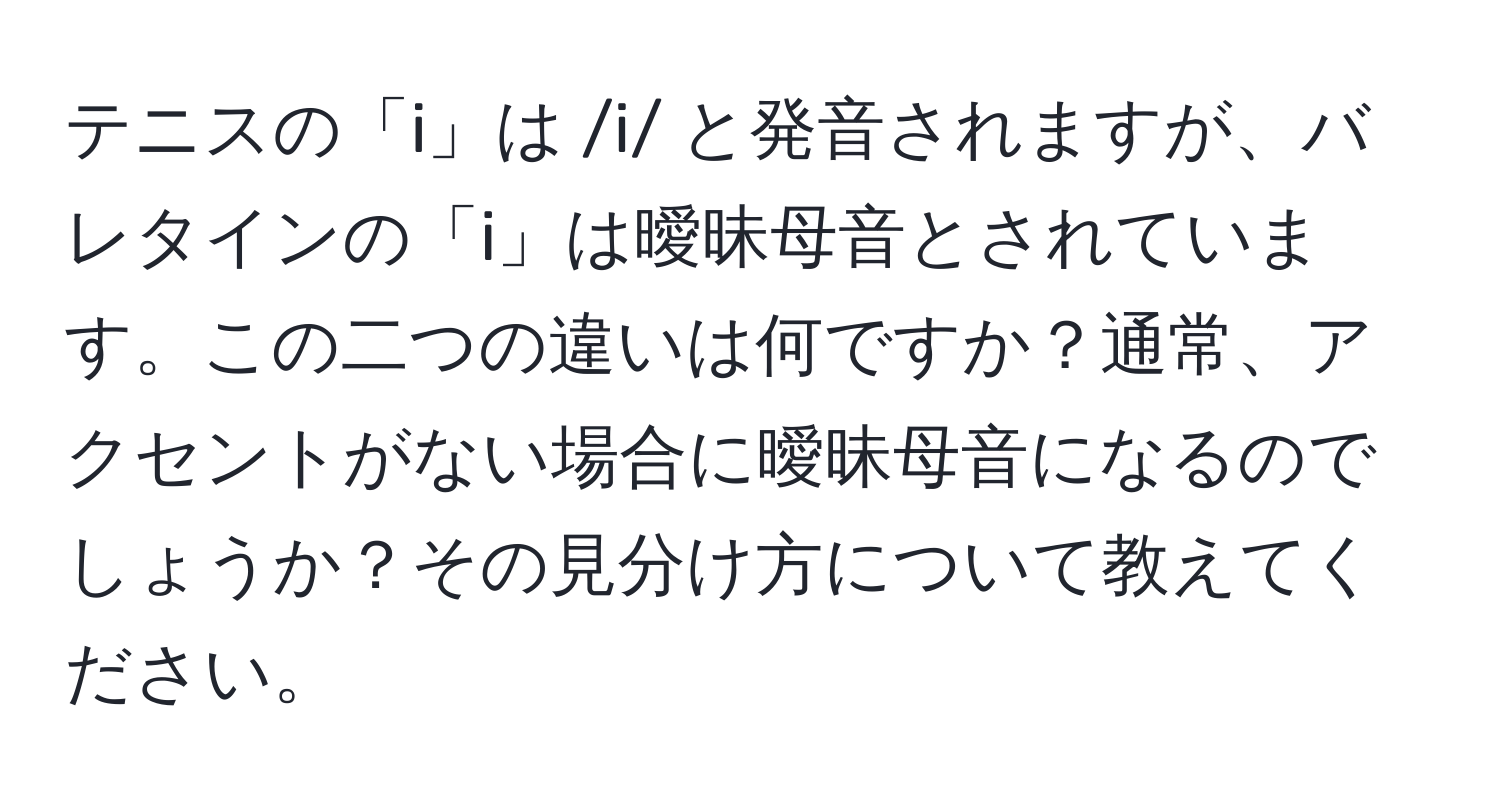 テニスの「i」は /i/ と発音されますが、バレタインの「i」は曖昧母音とされています。この二つの違いは何ですか？通常、アクセントがない場合に曖昧母音になるのでしょうか？その見分け方について教えてください。