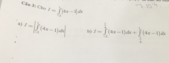 Cho I=∈tlimits _(-2)^1|4x-1|dx
a) I=|∈tlimits _(-2)^1(4x-1)dx|
b) I=∈tlimits _(-2)^(frac 1)4(4x-1)dx+∈tlimits _ 1/4 ^1(4x-1)dx