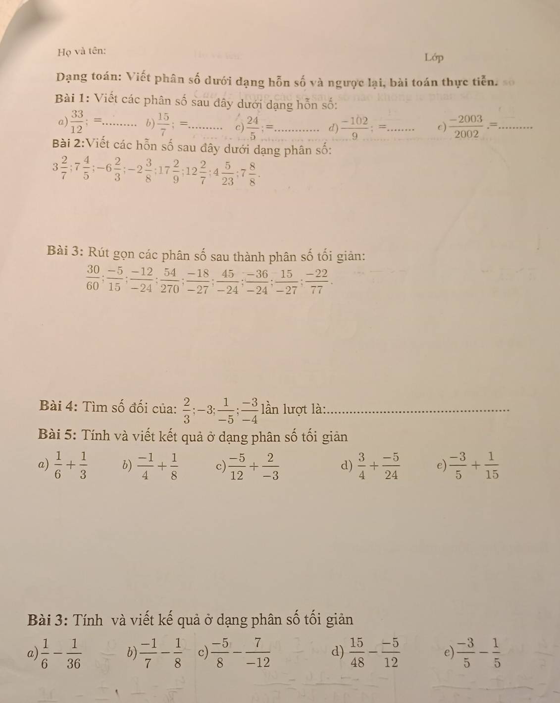 Họ và tên:
Lớp
Dạng toán: Viết phân số dưới dạng hỗn số và ngược lại, bài toán thực tiễn.
Bài 1: Viết các phân số sau đây dưới dạng hỗn số:
a)  33/12 ;= _ b)  15/7 ;= _ c  24/5 ;= _  (-102)/9 ;=. _ e)  (-2003)/2002 .=. _
d)
Bài 2:Viết các hỗn số sau đây dưới dạng phân số:
3 2/7 ;7 4/5 ;-6 2/3 ;-2 3/8 ;17 2/9 ;12 2/7 ;4 5/23 ;7 8/8 .
Bài 3: Rút gọn các phân số sau thành phân số tối giản:
 30/60 ; (-5)/15 ; (-12)/-24 ; 54/270 ; (-18)/-27 ; 45/-24 ; (-36)/-24 ; 15/-27 ; (-22)/77 .
Bài 4: Tìm số đối của:  2/3 ;-3; 1/-5 ; (-3)/-4  lần lượt là:_
Bài 5: Tính và viết kết quả ở dạng phân số tối giản
a)  1/6 + 1/3  b)  (-1)/4 + 1/8  c)  (-5)/12 + 2/-3   3/4 + (-5)/24  e)  (-3)/5 + 1/15 
d)
Bài 3: Tính và viết kế quả ở dạng phân số tối giản
a  1/6 - 1/36  b)  (-1)/7 - 1/8  c)  (-5)/8 - 7/-12  d)  15/48 - (-5)/12  e)  (-3)/5 - 1/5 