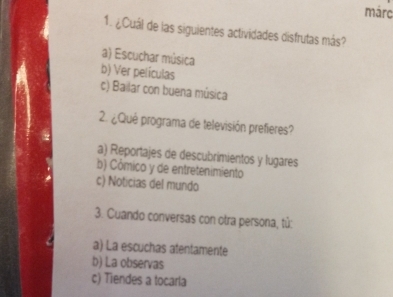 márc
1. ¿Cuál de las siguientes actividades disfrutas más?
a) Escuchar música
b) Ver películas
c) Bailar con buena música
2. ¿Qué programa de televisión prefieres?
a) Reportajes de descubrimientos y lugares
b) Cômico y de entretenimiento
c) Noticias del mundo
3. Cuando conversas con otra persona, tử:
a) La escuchas atentamente
b) La observas
c) Tiendes a tocarla