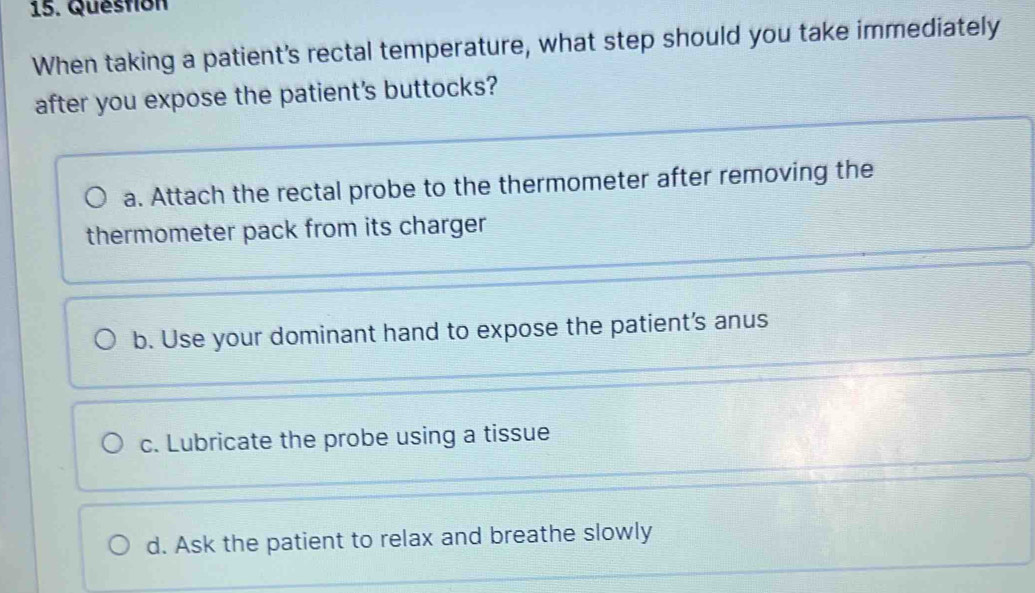 Question
When taking a patient's rectal temperature, what step should you take immediately
after you expose the patient's buttocks?
a. Attach the rectal probe to the thermometer after removing the
thermometer pack from its charger
b. Use your dominant hand to expose the patient's anus
c. Lubricate the probe using a tissue
d. Ask the patient to relax and breathe slowly