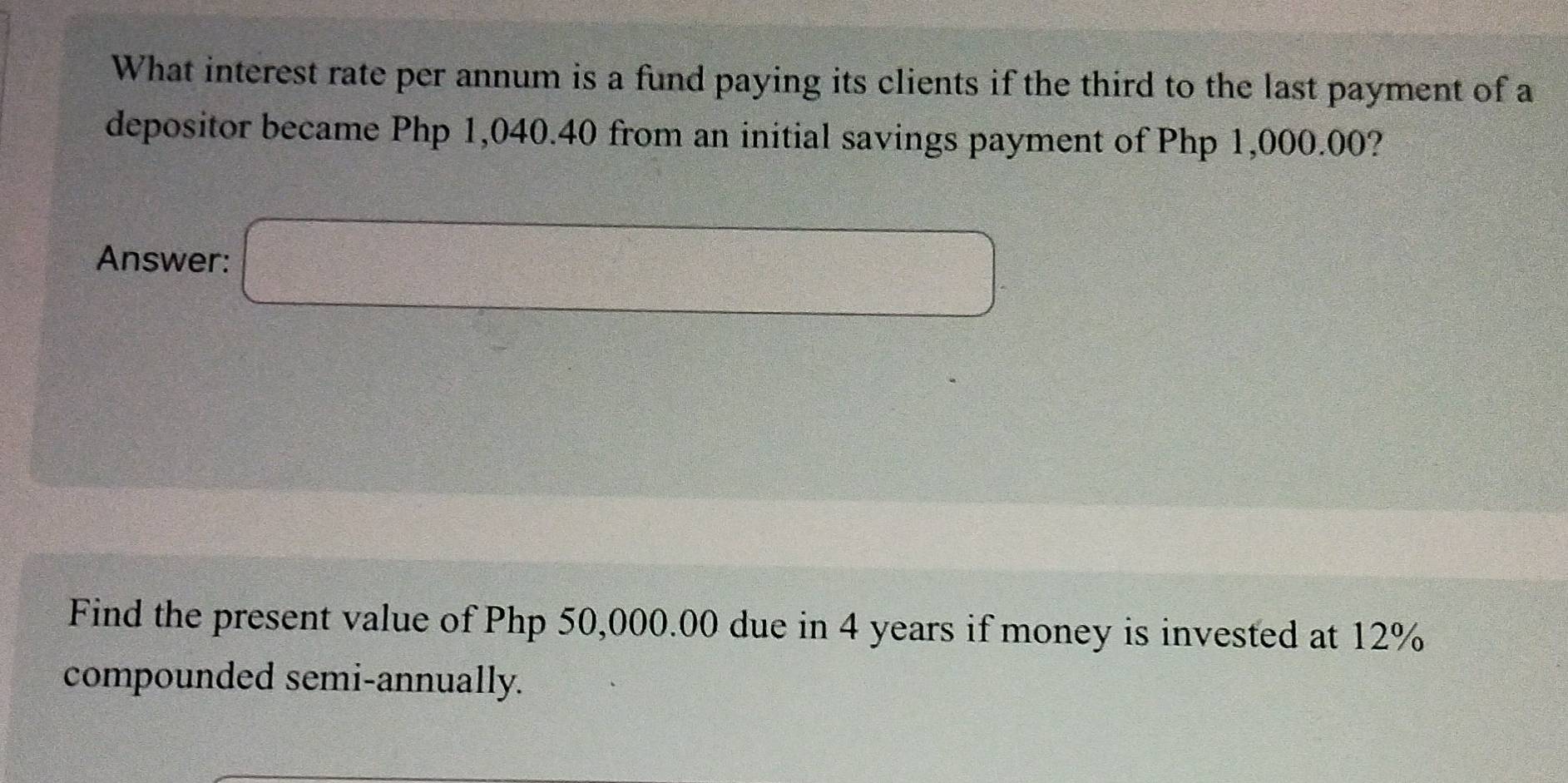 What interest rate per annum is a fund paying its clients if the third to the last payment of a 
depositor became Php 1,040.40 from an initial savings payment of Php 1,000.00? 
Answer: □ 
Find the present value of Php 50,000.00 due in 4 years if money is invested at 12%
compounded semi-annually.