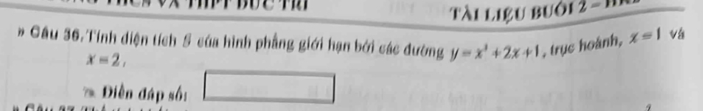 Tài liệu buô1 2 = M 
# Cầu 36.Tính diện tích 5 của hình phẳng giới hạn bởi các đường y=x^3+2x+1 , trục hoánh, x=1 vá
x=2, 
* Diền đáp số: