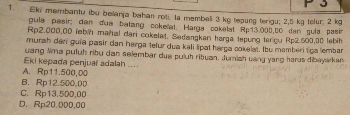 3
1. Eki membantu íbu belanja bahan roti. Ia membeli 3 kg tepung terigu; 2,5 kg telur; 2 kg
gula pasir; dan dua batang cokelat. Harga cokelat Rp13.000,00 dan gula pasir
Rp2.000,00 lebih mahal dari cokelat. Sedangkan harga tepung terigu Rp2.500,00 lebih
murah dari gula pasir dan harga telur dua kali lipat harga cokelat. Ibu memberi tiga lembar
uang lima puluh ribu dan selembar dua puluh ribuan. Jumlah uang yang harus dibayarkan
Eki kepada penjual adalah ....
A. Rp11.500,00
B. Rp12.500,00
C. Rp13.500,00
D. Rp20.000,00