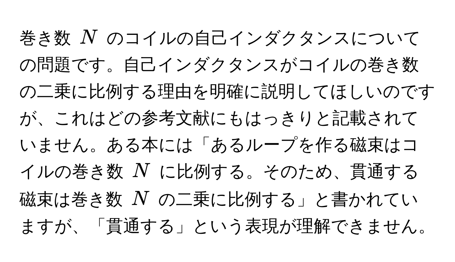 巻き数 $N$ のコイルの自己インダクタンスについての問題です。自己インダクタンスがコイルの巻き数の二乗に比例する理由を明確に説明してほしいのですが、これはどの参考文献にもはっきりと記載されていません。ある本には「あるループを作る磁束はコイルの巻き数 $N$ に比例する。そのため、貫通する磁束は巻き数 $N$ の二乗に比例する」と書かれていますが、「貫通する」という表現が理解できません。