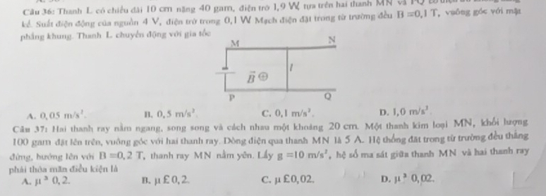 Thanh L có chiều dài 10 cơ năng 40 gam, điện trò 1,9 W tựa trên hai thanh MN v PQ  2
kể. Suất điện động của nguồn 4 V, điện trở trong 0,1 W Mạch điện đặt trong từ trường đều B=0,1T ,  vuông góc với mặt
phẳng khung. Thanh L. chuyến động với gia
A. 0.05m/s^2. B. 0.5m/s^2. C. 0,1m/s^2. p. 1,0m/s^2.
Câm 37: Hai thanh ray nằm ngang, song song và cách nhau một khoảng 20 cm. Một thanh kim loại MN, khổi lượng
100 gam đặt lên trên, vuông góc với hai thanh ray. Dòng điện qua thanh MN là 5 A. Hệ thống đặt trong từ trường đều thắng
đứng, hướng lên với B=0.2T thanh ray MN nằm yên. Lầy g=10m/s^2 ,hệ số ma sát giữa thanh MN và hai thanh ray
phải thôa mãn điều kiện là
A. mu^30,2. B. mu xi 0,2 C. mu xi 0,02. D. mu^20,02.