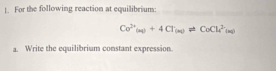 For the following reaction at equilibrium:
Co^(2+)_(aq)+4Cl^-_(aq)leftharpoons CoCl_4^(2-)(aq)
a. Write the equilibrium constant expression.