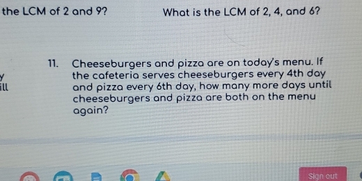 the LCM of 2 and 9? What is the LCM of 2, 4, and 6? 
11. Cheeseburgers and pizza are on today's menu. If 
the cafeteria serves cheeseburgers every 4th day
ill and pizza every 6th day, how many more days until 
cheeseburgers and pizza are both on the menu 
again? 
Sign out