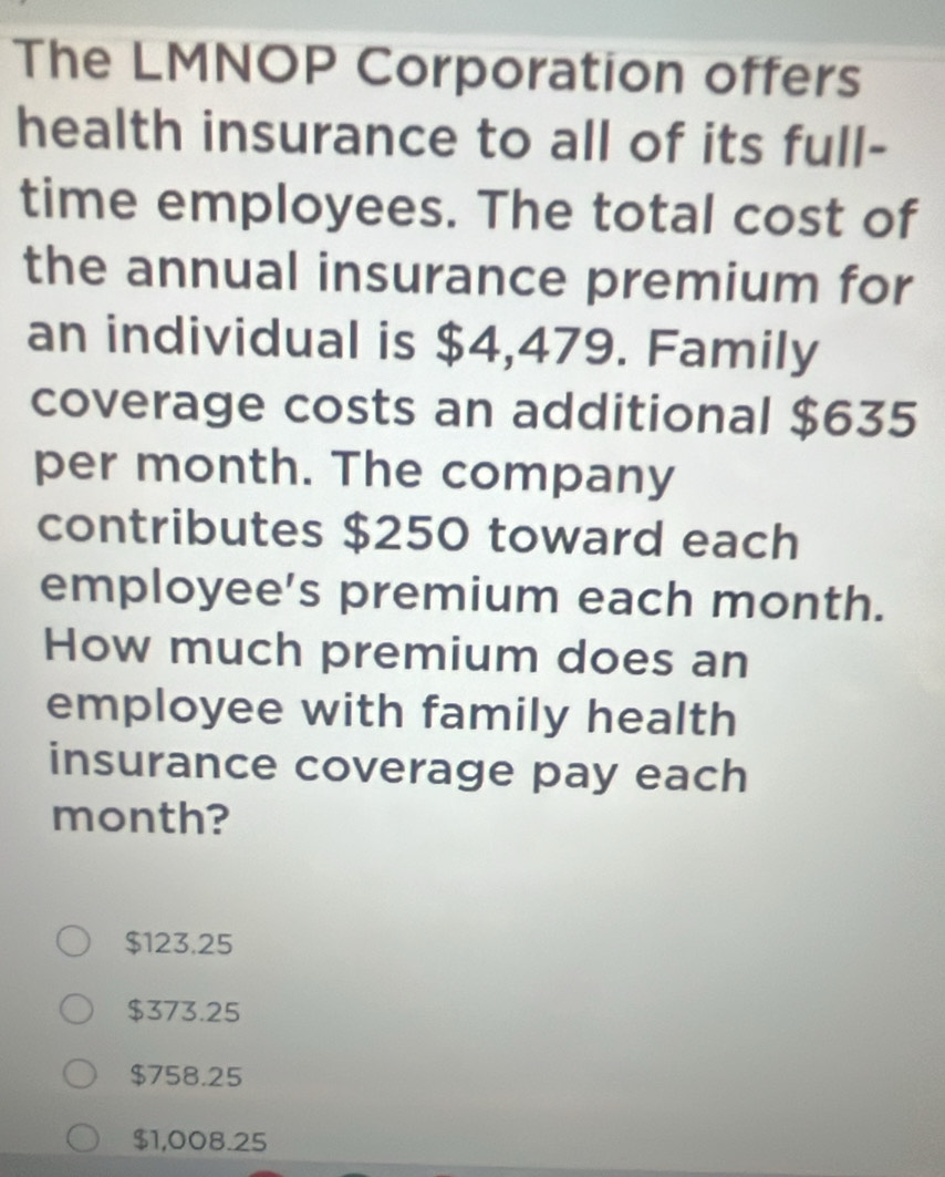 The LMNOP Corporation offers
health insurance to all of its full-
time employees. The total cost of
the annual insurance premium for
an individual is $4,479. Family
coverage costs an additional $635
per month. The company
contributes $250 toward each
employee's premium each month.
How much premium does an
employee with family health
insurance coverage pay each
month?
$123.25
$373.25
$758.25
$1,008.25