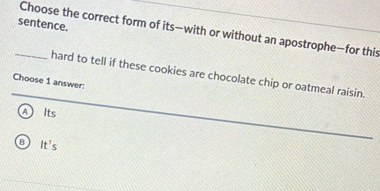 sentence.
_Choose the correct form of its—with or without an apostrophe—for this
hard to tell if these cookies are chocolate chip or oatmeal raisin.
Choose 1 answer:
A Its
B It's