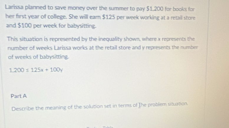 Larissa planned to save money over the summer to pay $1,200 for books for 
her first year of college. She will earn $125 per week working at a retail store 
and $100 per week for babysitting. 
This situation is represented by the inequality shown, where x represents the 
number of weeks Larissa works at the retail store and y represents the number 
of weeks of babysitting.
1.200≤ 125x+100y
Part A 
Describe the meaning of the solution set in terms of The problem situation.