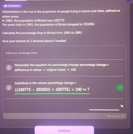 Calculator 
Urbanisation is the rise in the proportion of people living in towns and cities, defined as 
urban areas. 
In 1981, the population of Bristol was 426775.
Ten years later in 1991, the population of Bristol dropped to 333350. 
Calculate the percentage drop in Bristol from 1981 to 1991. 
Give your answer to 2 decimal places if needed. 
Add any workings here 
Remember the equation for percentage change: percentage change = 
(difference in values ÷ original value) * 100
Substitute in the values: percentage change = 
2 ((426775-333350)/ 426775)* 100approx ?
%
New Line 
Continue