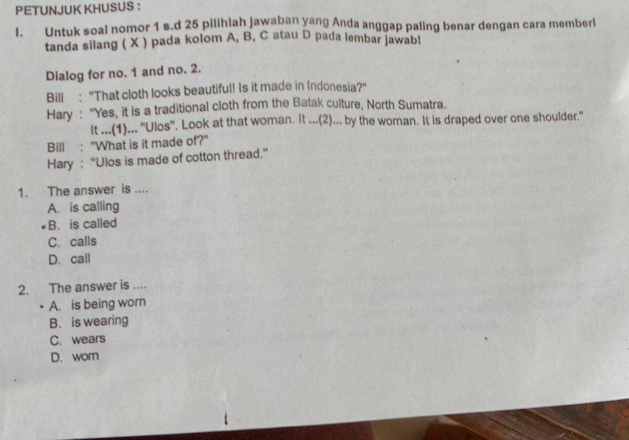 PETUNJUK KHUSUS ：
I. Untuk soal nomor 1 s.d 25 pilihlah jawaban yang Anda anggap paling benar dengan cara memberl
tanda silang ( X ) pada kolom A, B, C atau D pada lembar jawabl
Dialog for no. 1 and no. 2.
Bill : "That cloth looks beautiful! Is it made in Indonesia?"
Hary : "Yes, it is a traditional cloth from the Batak culture, North Sumatra.
It ...(1)... ''Ulos'. Look at that woman. It ...(2)... by the woman. It is draped over one shoulder."
Bill : "What is it made of?"
Hary : ''Ulos is made of cotton thread.'
1. The answer is ....
A. is calling
B. is called
C. calls
D. call
2. The answer is ....
A. is being worn
B. is wearing
C. wears
D. wor