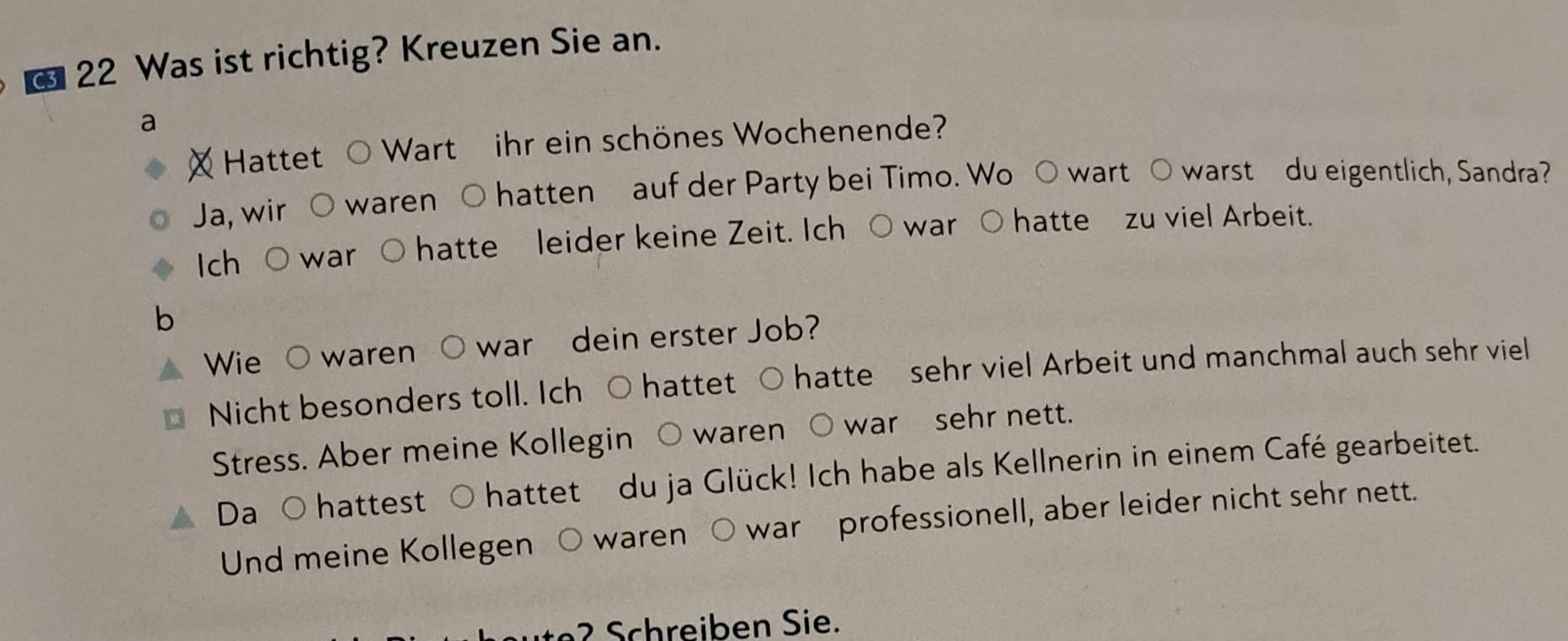 Was ist richtig? Kreuzen Sie an. 
a 
Hattet Wart ihr ein schönes Wochenende? 
Ja, wir waren O hatten auf der Party bei Timo. Wo ○ wart ○ warst du eigentlich, Sandra? 
ch war hatte leider keine Zeit. Ich ○ war ○ hatte zu viel Arbeit. 
b 
Wie O waren war dein erster Job? 
Nicht besonders toll. Ich ○ hattet ○ hatte sehr viel Arbeit und manchmal auch sehr viel 
Stress. Aber meine Kollegin waren war sehr nett. 
Da hattest hattet du ja Glück! Ich habe als Kellnerin in einem Café gearbeitet. 
Und meine Kollegen waren warprofessionell, aber leider nicht sehr nett. 
2 Schreiben Sie.