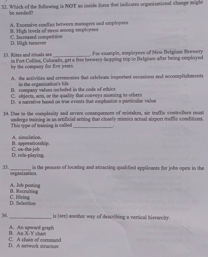 Which of the following is NOT an inside force that indicates organizational change might
be needed?
A. Excessive conflict between managers and employees
B. High levels of stress among employees
C. Increased competition
D. High turnover
33. Rites and rituals are _. For example, employees of New Belgium Brewery
in Fort Collins, Colorado, get a free brewery-hopping trip to Belgium after being employed
by the company for five years.
A. the activities and ceremonies that celebrate important occasions and accomplishments
in the organization's life
B. company values included in the code of ethics
C. objects, acts, or the quality that conveys meaning to others
D. 'a narrative based on true events that emphasize a particular value
34. Due to the complexity and severe consequences of mistakes, air traffic controllers must
undergo training in an artificial setting that closely mimics actual airport traffic conditions.
This type of training is called _.
A. simulation.
B. apprenticeship.
C. on-the-job
D. role-playing.
35. _is the process of locating and attracting qualified applicants for jobs open in the
organization.
A. Job posting
B. Recruiting
C. Hiring
D. Selection
36. _is (are) another way of describing a vertical hierarchy.
A. An upward graph
B. An X -Y chart
C. A chain of command
D. A network structure
