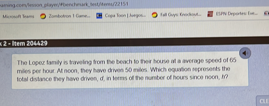 Microsoft Teams Zombotron 1 Game... Copa Toon | Juegos... Fall Guys: Knockout... ESPN Deportes: Eve... 
× 2 - Item 204429 
The Lopez family is traveling from the beach to their house at a average speed of 65
miles per hour. At noon, they have driven 50 miles. Which equation represents the 
total distance they have driven, d, in terms of the number of hours since noon, h? 
CLE