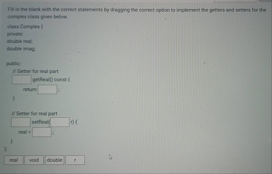 Fill in the blank with the correct statements by dragging the correct option to implement the getters and setters for the 
complex class given below. 
class Complex  
private: 
double real; 
double imag; 
public: 
// Getter for real part 
□ getReal() const  
return □ : 
 
// Setter for real part 
□ setReal( □ r) 
real = □ ; 
 
; 
real void double  □ /□   r ||