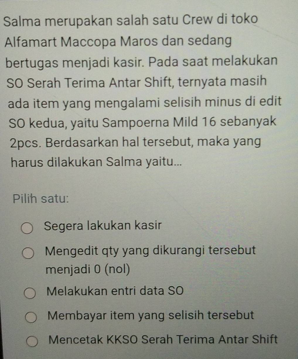 Salma merupakan salah satu Crew di toko
Alfamart Maccopa Maros dan sedang
bertugas menjadi kasir. Pada saat melakukan
SO Serah Terima Antar Shift, ternyata masih
ada item yang mengalami selisih minus di edit
SO kedua, yaitu Sampoerna Mild 16 sebanyak
2pcs. Berdasarkan hal tersebut, maka yang
harus dilakukan Salma yaitu...
Pilih satu:
Segera lakukan kasir
Mengedit qty yang dikurangi tersebut
menjadi 0 (nol)
Melakukan entri data SO
Membayar item yang selisih tersebut
Mencetak KKSO Serah Terima Antar Shift