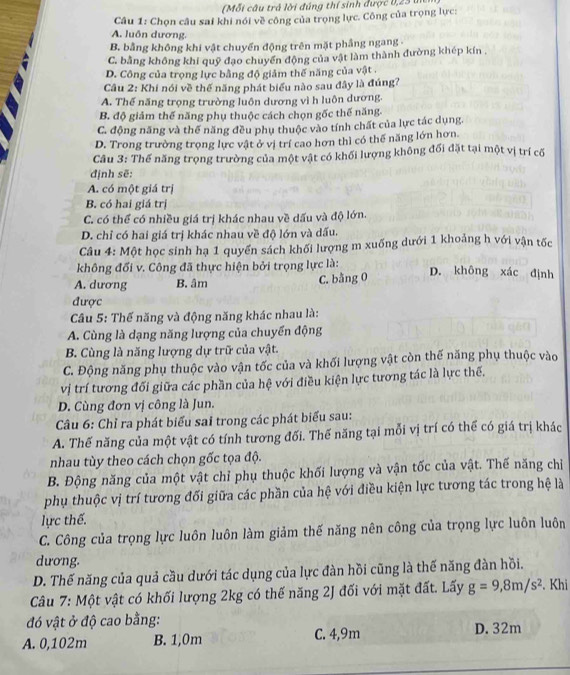 (Mỗi câu trá lời đúng thí sinh được 0,23 ui
Câu 1: Chọn câu sai khi nói về công của trọng lực. Công của trọng lực:
A. luôn dương.
B. bằng không khi vật chuyến động trên mặt phầng ngang -
C. bằng không khi quỹ đạo chuyến động của vật làm thành đường khép kín .
D. Công của trọng lực bằng độ giảm thế năng của vật .
Câu 2: Khi nói về thế năng phát biểu nào sau đây là đúng7
A. Thế năng trọng trường luôn dương vì h luôn dương.
B. độ giảm thế năng phụ thuộc cách chọn gốc thế năng.
C. động năng và thế năng đều phụ thuộc vào tính chất của lực tác dụng.
D. Trong trường trọng lực vật ở vị trí cao hơn thì có thế năng lớn hơn
Câu 3: Thế năng trọng trường của một vật có khối lượng không đối đặt tại một vị trí cố
định sẽ:
A. có một giá trị
B. có hai giá trị
C. có thể có nhiều giá trị khác nhau về dấu và độ lớn.
D. chỉ có hai giá trị khác nhau về độ lớn và dấu.
Câu 4: Một học sinh hạ 1 quyền sách khối lượng m xuống dưới 1 khoảng h với vận tốc
không đổi v. Công đã thực hiện bởi trọng lực là:
A. dương B. âm C. bằng 0
D. không xác định
được
Câu 5: Thế năng và động năng khác nhau là:
A. Cùng là dạng năng lượng của chuyến động
B. Cùng là năng lượng dự trữ của vật.
C. Động năng phụ thuộc vào vận tốc của và khối lượng vật còn thế năng phụ thuộc vào
vị trí tương đối giữa các phần của hệ với điều kiện lực tương tác là lực thế.
D. Cùng đơn vị công là Jun.
Câu 6: Chỉ ra phát biểu sai trong các phát biểu sau:
A. Thế năng của một vật có tính tương đối. Thế năng tại mỗi vị trí có thể có giá trị khác
nhau tùy theo cách chọn gốc tọa độ.
B. Động năng của một vật chỉ phụ thuộc khối lượng và vận tốc của vật. Thế năng chỉ
phụ thuộc vị trí tương đối giữa các phần của hệ với điều kiện lực tương tác trong hệ là
lực thế.
C. Công của trọng lực luôn luôn làm giảm thế năng nên công của trọng lực luôn luôn
dương.
D. Thế năng của quả cầu dưới tác dụng của lực đàn hồi cũng là thế năng đàn hồi.
Câu 7: Một vật có khối lượng 2kg có thế năng 2J đối với mặt đất. Lấy g=9,8m/s^2. Khi
đó vật ở độ cao bằng: D. 32m
A. 0,102m B. 1,0m C. 4,9m