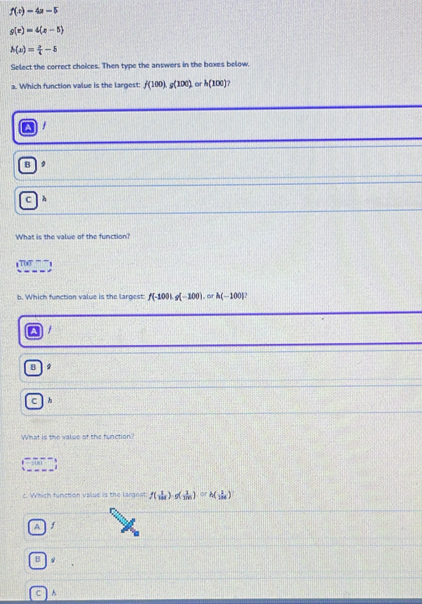 f(x)-4a-5
g(r)=4(x-5)
h(x)= 3/4 -5
Select the correct choices. Then type the answers in the boxes below.
a. Which function value is the largest: f(100), g(100) or h(100)
B 9
C 
What is the value of the function?
T
b. Which function value is the largest: f(-100). g(-100).orh(-100)
j
B
C 
What is the value of the function?
09
c. Which function value is the largost f( 1/100 )-g( 1/100 )=h( 1/100 )
Af
B 9
C A