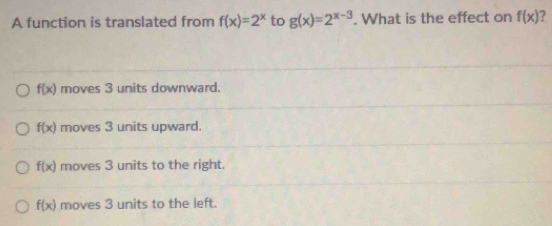 A function is translated from f(x)=2^x to g(x)=2^(x-3). What is the effect on f(x) ?
f(x) moves 3 units downward.
f(x) moves 3 units upward.
f(x) moves 3 units to the right.
f(x) moves 3 units to the left.