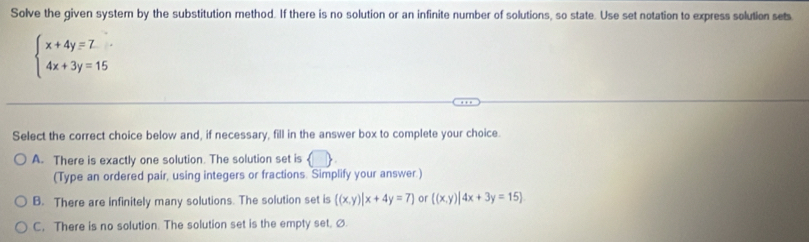 Solve the given system by the substitution method. If there is no solution or an infinite number of solutions, so state. Use set notation to express solution sets
beginarrayl x+4y=Z 4x+3y=15endarray.
Select the correct choice below and, if necessary, fill in the answer box to complete your choice.
A. There is exactly one solution. The solution set is
(Type an ordered pair, using integers or fractions. Simplify your answer.)
B. There are infinitely many solutions. The solution set is  (x,y)|x+4y=7 or  (x,y)|4x+3y=15
C. There is no solution. The solution set is the empty set. Ø