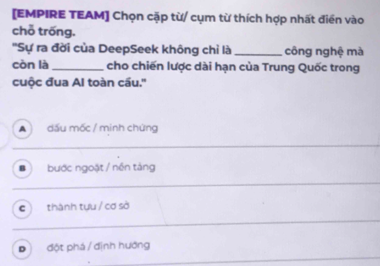 [EMPIRE TEAM] Chọn cặp từ/ cụm từ thích hợp nhất điền vào
chỗ trống.
''Sự ra đời của DeepSeek không chỉ là _công nghệ mà
còn là_ cho chiến lược dài hạn của Trung Quốc trong
cuộc đua Al toàn cầu.''
A dấu mốc / minh chứng
_
B bước ngoặt / nền tảng
_
c thành tựu / cơ sở
D đột phá / định hướng