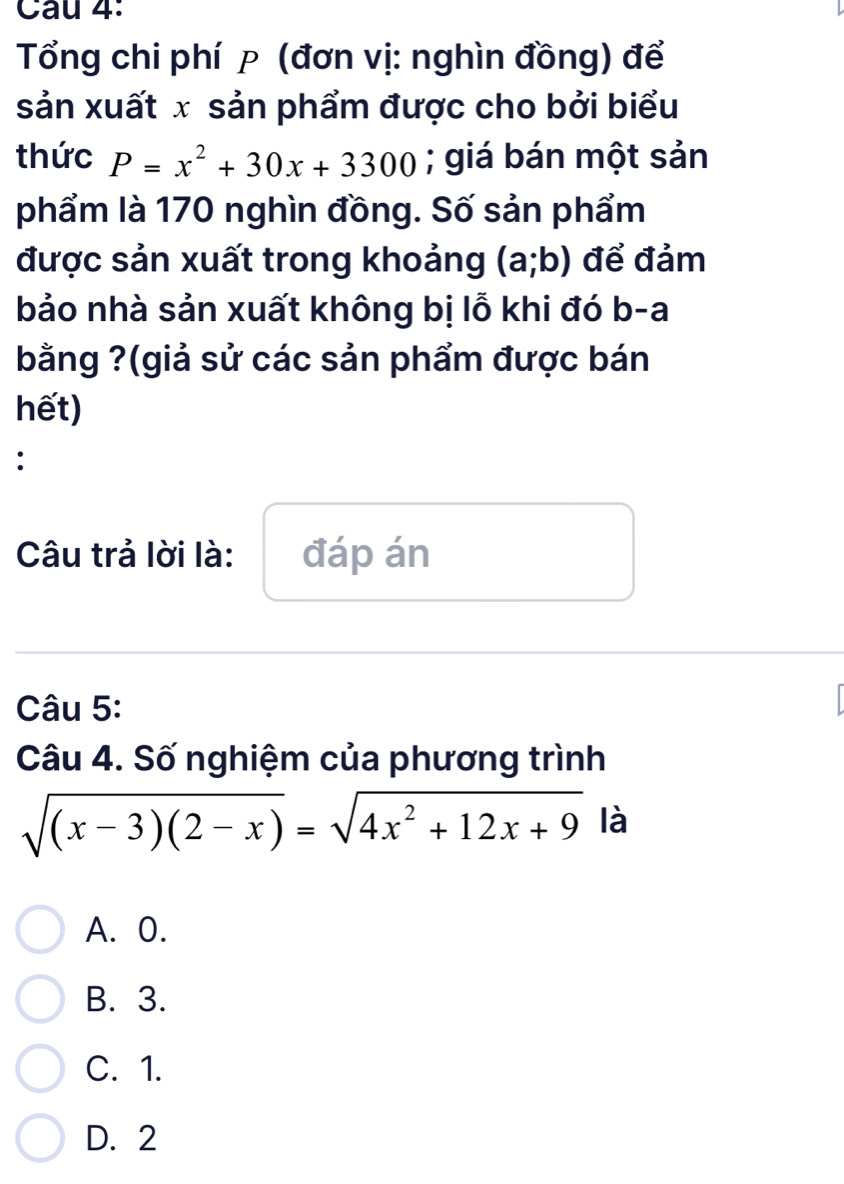 Cau 4:
Tổng chi phí p (đơn vị: nghìn đồng) để
sản xuất x sản phẩm được cho bởi biểu
thức P=x^2+30x+3300; giá bán một sản
phẩm là 170 nghìn đồng. Số sản phẩm
được sản xuất trong khoảng (a;b) để đảm
bảo nhà sản xuất không bị lỗ khi đó b-a
bằng ?(giả sử các sản phẩm được bán
hết)
:
Câu trả lời là: đáp án
Câu 5:
Câu 4. Số nghiệm của phương trình
sqrt((x-3)(2-x))=sqrt(4x^2+12x+9) là
A. 0.
B. 3.
C. 1.
D. 2