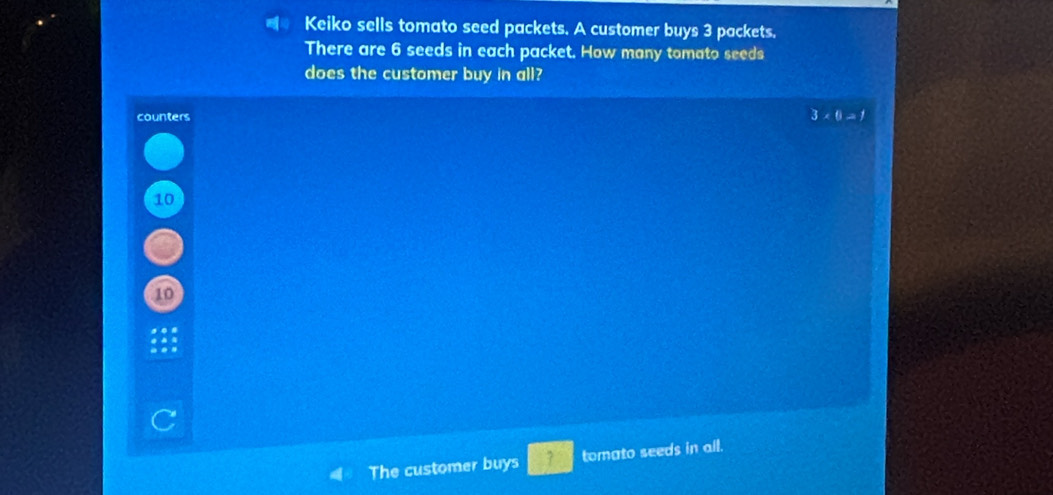 Keiko sells tomato seed packets. A customer buys 3 packets. 
There are 6 seeds in each packet. How many tomato seeds 
does the customer buy in all? 
counters 3* 6=1
10
10
C 
The customer buys 7 tomato seeds in all.