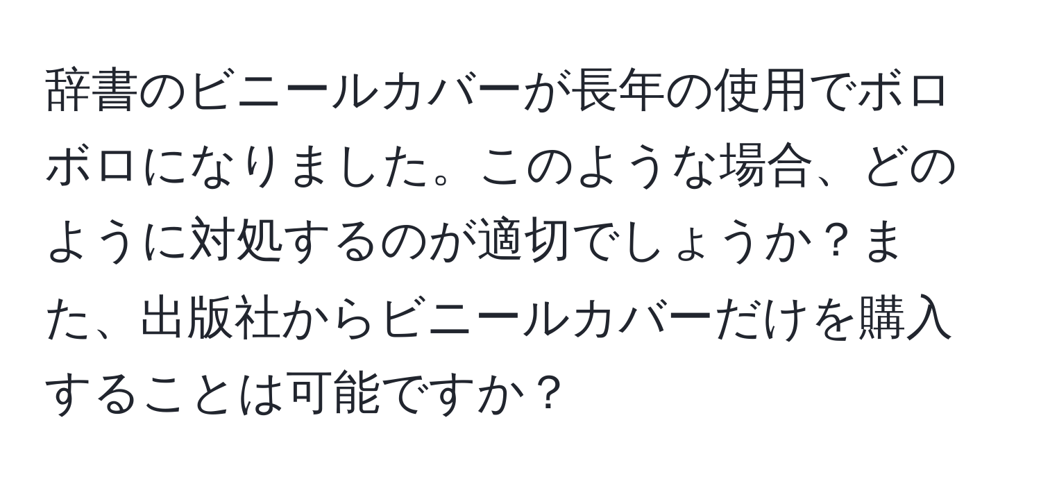 辞書のビニールカバーが長年の使用でボロボロになりました。このような場合、どのように対処するのが適切でしょうか？また、出版社からビニールカバーだけを購入することは可能ですか？