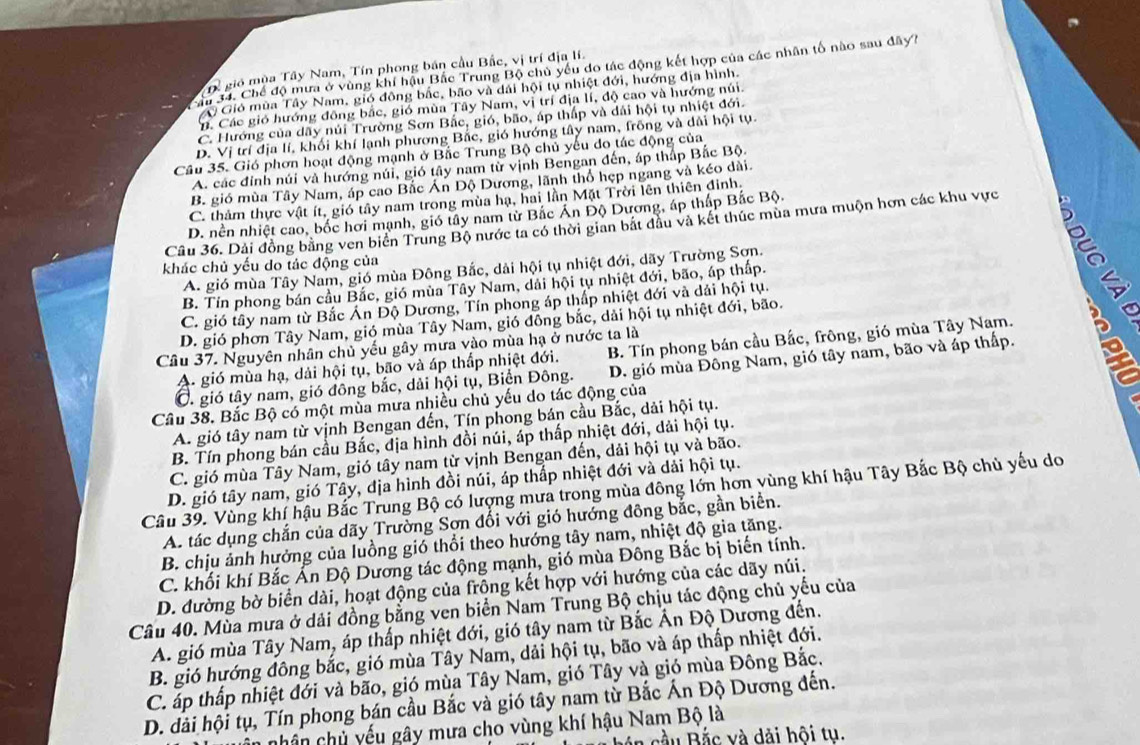 Tể gió mùa Tây Nam, Tín phong bán cầu Bắc, vị trí địa lí.
ậu 34. Chế độ mưa ở vùng khí hậu Bắc Trung Bộ chủ yếu do tác động kết hợp của các nhân tố nào sau đây?
Gió mùa Tây Nam, gió đông bắc, bão và dài hội tụ nhiệt đới, hướng địa hình.
n. Các gió hướng đông bắc, gió mùa Tây Nam, vị trí địa lí, độ cao và hướng núi.
C. Hướng của dãy núi Trường Sơn Bắc, gió, bão, áp thấp và dái hội tụ nhiệt đới.
D. Vị trí địa lí, khối khí lạnh phương Bắc, gió hướng tây nam, frồng và dài hội tụ.
Cầu 35. Gió phơn hoạt động mạnh ở Bắc Trung Bộ chủ yếu do tác động của
A. các đỉnh núi và hướng núi, gió tây nam từ vịnh Bengan đến, áp thấp Bắc Bộ.
B. gió mùa Tây Nam, áp cao Bắc Án Dộ Dương, lãnh thổ hẹp ngang và kéo dài.
C. thảm thực vật ít, gió tây nam trong mùa hạ, hai lần Mặt Trời lên thiên đinh,
D. nền nhiệt cao, bốc hơi mạnh, gió tây nam từ Bắc Ấn Độ Dương, áp thấp Bắc Bộ.
Câu 36. Dài đồng bằng ven biển Trung Bộ nước ta có thời gian bắt đầu và kết thúc mùa mưa muộn hơn các khu vực
khác chủ yếu do tác động của
A. gió mùa Tây Nam, gió mùa Đông Bắc, dải hội tụ nhiệt đới, dãy Trường Sơn.
B. Tín phong bán cầu Bắc, gió mùa Tây Nam, dài hội tụ nhiệt đới, bão, áp thấp.
C. gió tây nam từ Bắc Án Độ Dương, Tín phong áp thấp nhiệt đới và dải hội tụ.
D. gió phơn Tây Nam, gió mùa Tây Nam, gió đồng bắc, dải hội tụ nhiệt đới, bão.
Câu 37. Nguyên nhân chủ yếu gây mưa vào mùa hạ ở nước ta là
A. gió mùa hạ, dải hội tụ, bão và áp thấp nhiệt đới. B. Tín phong bán cầu Bắc, frông, gió mùa Tây Nam.
C. gió tây nam, gió đông bắc, dải hội tụ, Biển Đông. D. gió mùa Đông Nam, gió tây nam, bão và áp thấp. 5
Câu 38. Bắc Bộ có một mùa mưa nhiều chủ yếu do tác động của
A. gió tây nam từ vịnh Bengan đến, Tín phong bán cầu Bắc, dải hội tụ.
B. Tín phong bán cầu Bắc, địa hình đồi núi, áp thấp nhiệt đới, dải hội tụ.
C. gió mùa Tây Nam, gió tây nam từ vịnh Bengan đến, dải hội tụ và bão.
D. gió tây nam, gió Tây, địa hình đồi núi, áp thắp nhiệt đới và dải hội tụ.
Câu 39. Vùng khí hậu Bắc Trung Bộ có lượng mưa trong mùa đông lớn hơn vùng khí hậu Tây Bắc Bộ chủ yếu do
A. tác dụng chắn của dãy Trường Sơn đối với gió hướng đông bắc, gần biển.
B. chịu ảnh hưởng của luồng gió thổi theo hướng tây nam, nhiệt độ gia tăng.
C. khối khí Bắc Ấn Độ Dương tác động mạnh, gió mùa Đông Bắc bị biến tính.
D. đường bờ biển dài, hoạt động của frộng kết hợp với hướng của các dãy núi.
Câu 40. Mùa mưa ở dải đồng bằng ven biển Nam Trung Bộ chịu tác động chủ yếu của
A. gió mùa Tây Nam, áp thấp nhiệt đới, gió tây nam từ Bắc Ấn Độ Dương đến.
B. gió hướng đông bắc, gió mùa Tây Nam, dải hội tụ, bão và áp thấp nhiệt đới.
C. áp thấp nhiệt đới và bão, gió mùa Tây Nam, gió Tây và gió mùa Đông Bắc.
D. đài hội tụ, Tín phong bán cầu Bắc và gió tây nam từ Bắc Án Độ Dương đến.
chân chủ yếu gây mưa cho vùng khí hậu Nam Bộ là
á n cầu Bắc và dài hội tụ.