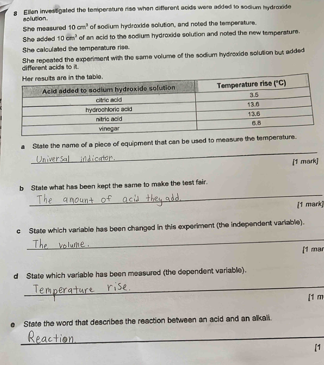 Ellen investigated the temperature rise when different acids were added to sodium hydroxide
solution.
She measured 10cm^3 of sodium hydroxide solution, and noted the temperature.
She added 10cm^3 of an acid to the sodium hydroxide solution and noted the new temperature.
She calculated the temperature rise.
She repeated the experiment with the same volume of the sodium hydroxide solution but added
different acids to it.
_
a State the name of a piece of equipment that can be used to measure the temp
[1 mark]
_
b State what has been kept the same to make the test fair.
[1 mark]
c State which variable has been changed in this experiment (the independent variable).
_
[1 mar
d State which variable has been measured (the dependent variable).
_
[1 m
e State the word that describes the reaction between an acid and an alkali.
_
[1