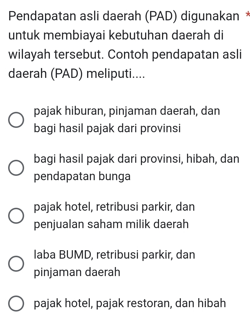 Pendapatan asli daerah (PAD) digunakan *
untuk membiayai kebutuhan daerah di
wilayah tersebut. Contoh pendapatan asli
daerah (PAD) meliputi....
pajak hiburan, pinjaman daerah, dan
bagi hasil pajak dari provinsi
bagi hasil pajak dari provinsi, hibah, dan
pendapatan bunga
pajak hotel, retribusi parkir, dan
penjualan saham milik daerah
laba BUMD, retribusi parkir, dan
pinjaman daerah
pajak hotel, pajak restoran, dan hibah