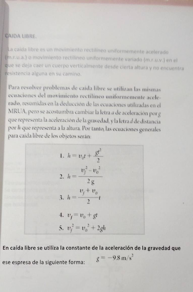 CAIDA LIBRE.
La caída libre es un movimiento rectilíneo uniformemente acelerado
(m.r.u.a.) o movimiento rectilíneo uniformemente variado (m,r,u,v,) en el
que se deja caer un cuerpo verticalmente desde cierta altura y no encuentra
resistencia alguna en su camino.
Para resolver problemas de caída libre se utilizan las mismas
ecuaciones del movimiento rectilíneo uniformemente acele-
rado, resumidas en la deducción de las ecuaciones utilizadas en el
MRUA, pero se acostumbra cambiar la letra a de aceleración por g
que representa la aceleración de la gravedad, y la letra d de distancia
por # que representa a la altura. Por tanto, las ecuaciones generales
para caída libre de los objetos serán:
En caída libre se utiliza la constante de la aceleración de la gravedad que
ese espresa de la siguiente forma: g=-9.8m/s^2