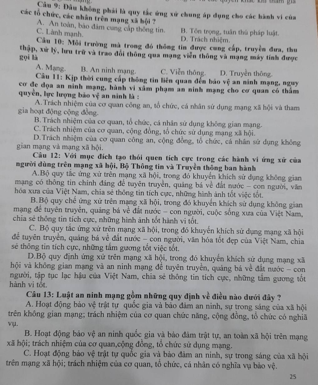 khảc kh tham gi
Câu 9: Đâu không phải là quy tắc ứng xử chung áp dụng cho các hành vi của
các tổ chức, các nhân trên mạng xã hội ?
A. An toàn, bảo đảm cung cấp thông tin. B. Tôn trọng, tuân thủ pháp luật.
C. Lành mạnh.
D. Trách nhiệm.
Câu 10: Môi trường mà trong đó thông tin được cung cấp, truyền đưa, thu
thập, xử lý, lưu trữ và trao đổi thông qua mạng viễn thông và mạng máy tính được
gọi là
A. Mạng. B. An ninh mạng. C. Viễn thông. D. Truyền thông.
Câu 11: Kịp thời cung cấp thông tin liên quan đến bảo vệ an ninh mạng, nguy
cơ đe dọa an nỉnh mạng, hành vi xâm phạm an ninh mạng cho cơ quan có thẩm
quyền, lực lượng bảo vệ an ninh là :
A.Trách nhiệm của cơ quan công an, tổ chức, cá nhân sử dụng mạng xã hội và tham
gia hoạt động cộng đồng.
B. Trách nhiệm của cơ quan, tổ chức, cá nhân sử dụng không gian mạng.
C. Trách nhiệm của cơ quan, cộng đồng, tổ chức sử dụng mạng xã hội.
D.Trách nhiệm của cơ quan công an, cộng đồng, tổ chức, cá nhân sử dụng không
gian mạng và mạng xã hội.
Câu 12: Với mục đích tạo thói quen tích cực trong các hành vi ứng xứ của
người dùng trên mạng xã hội, Bộ Thông tin và Truyền thông ban hành
A.Bộ quy tắc ứng xử trên mạng xã hội, trong đó khuyển khích sử dụng không gian
mạng có thông tin chính đáng để tuyên truyền, quảng bá về đất nước - con người, văn
hóa xưa của Việt Nam, chia sẻ thông tin tích cực, những hình ảnh tốt việc tốt.
B.Bộ quy chế ứng xử trên mạng xã hội, trong đó khuyến khích sử dụng không gian
mạng đề tuyên truyền, quảng bá về đất nước - con người, cuộc sống xưa của Việt Nam,
chia sẻ thông tin tích cực, những hình ảnh tốt hành vi tốt.
C. Bộ quy tắc ứng xử trên mạng xã hội, trong đó khuyến khích sử dụng mạng xã hội
để tuyên truyền, quảng bá về đất nước - con người, văn hóa tốt đẹp của Việt Nam, chia
sẻ thông tin tích cực, những tấm gương tốt việc tốt.
D.Bộ quy định ứng xử trên mạng xã hội, trong đó khuyến khích sử dụng mạng xã
hội và không gian mạng và an ninh mạng để tuyên truyền, quảng bá về đất nước - con
người, tập tục lạc hậu của Việt Nam, chia sẻ thông tin tích cực, những tấm gương tốt
hành vi tốt.
Câu 13: Luật an ninh mạng gồm những quy định về điều nào dưới đây ?
A. Hoạt động bảo vệ trật tự quốc gia và bảo đảm an ninh, sự trong sáng của xã hội
trên không gian mạng; trách nhiệm của cơ quan chức năng, cộng đồng, tổ chức có nghiã
vụ.
B. Hoạt động bảo vệ an ninh quốc gia và bảo đảm trật tự, an toàn xã hội trên mạng
xã hội; trách nhiệm của cơ quan,cộng đồng, tổ chức sử dụng mạng.
C. Hoạt động bảo vệ trật tự quốc gia và bảo đảm an ninh, sự trong sáng của xã hội
trên mạng xã hội; trách nhiệm của cơ quan, tổ chức, cá nhân có nghĩa vụ bảo vệ.
25